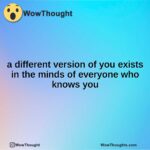 a different version of you exists in the minds of everyone who knows you