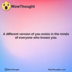 a different version of you exists in the minds of everyone who knows you.