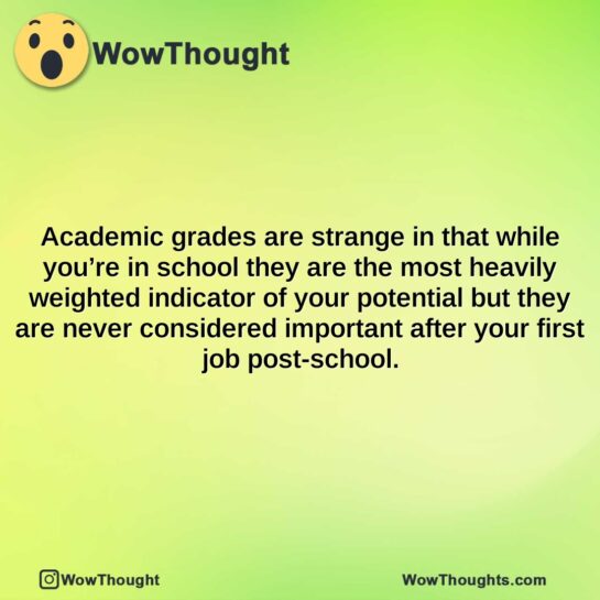 academic grades are strange in that while youre in school they are the most heavily weighted indicator of your potential but they are never considered important after your first job post school.