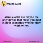 alarm clocks are maybe the only device that make you mad in both scenarios whether they work or not