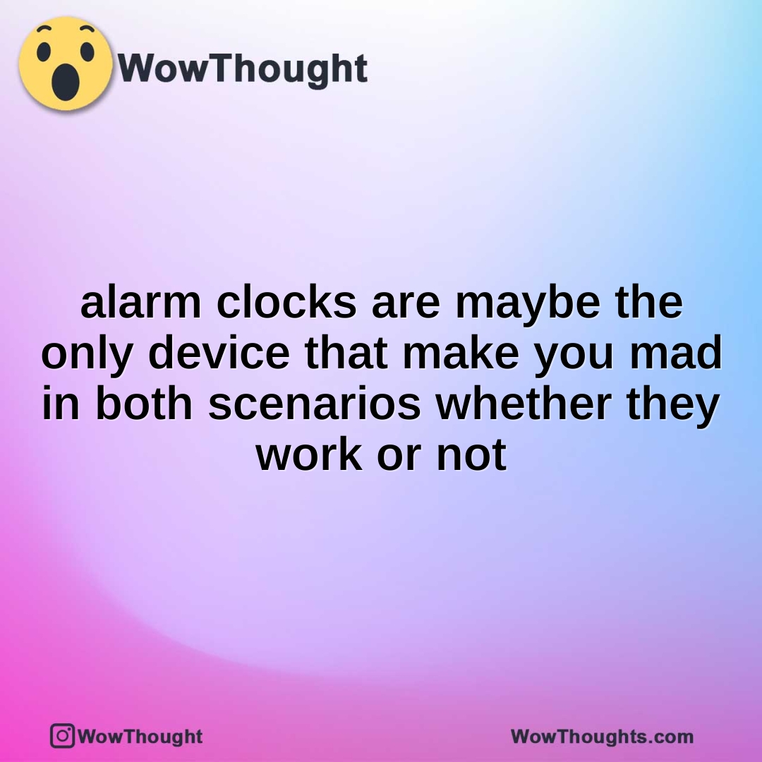 alarm clocks are maybe the only device that make you mad in both scenarios whether they work or not