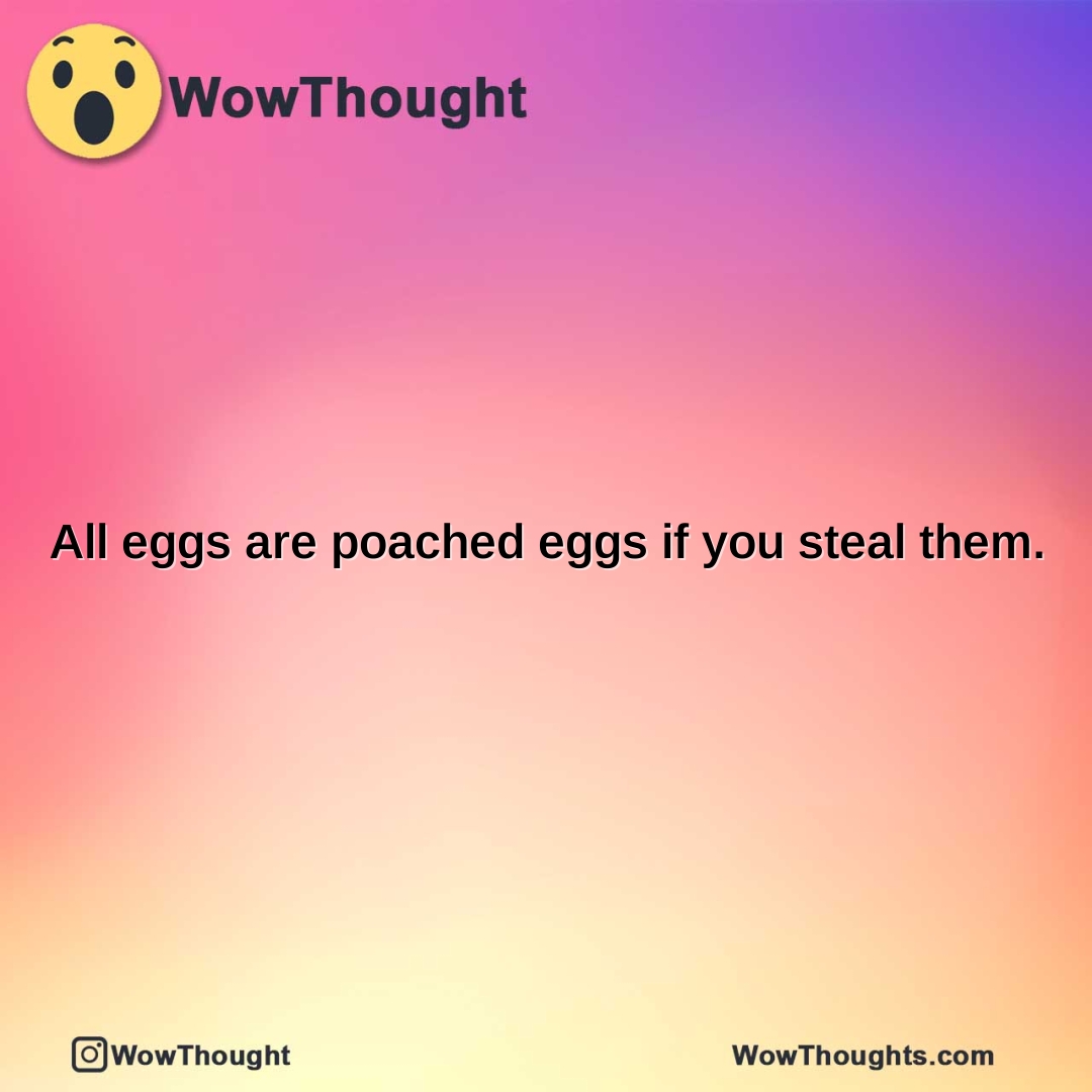 all eggs are poached eggs if you steal them.