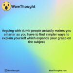 arguing with dumb people actually makes you smarter as you have to find simpler ways to explain yourself which expands your grasp on the subject