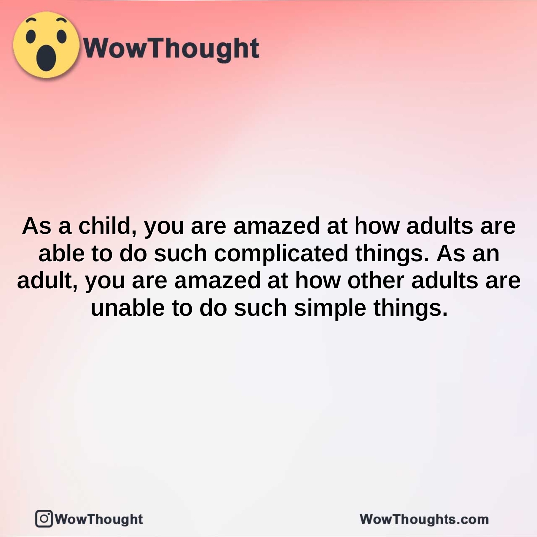 as a child you are amazed at how adults are able to do such complicated things. as an adult you are amazed at how other adults are unable to do such simple things.