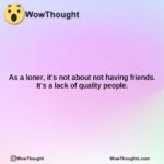 as a loner its not about not having friends. its a lack of quality people.