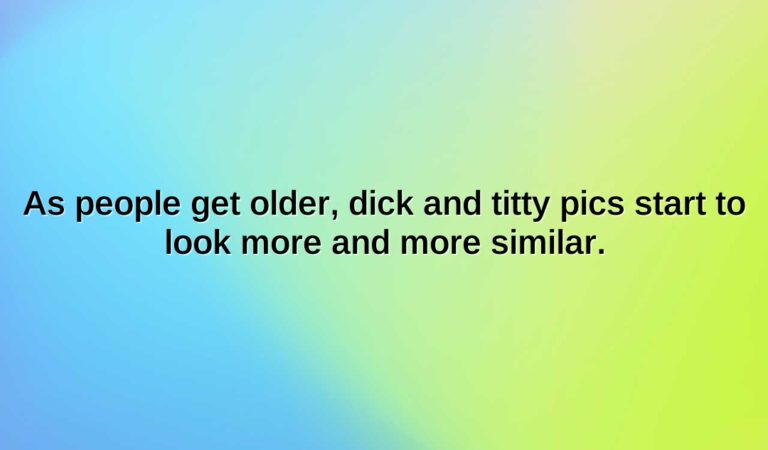 As people get older, dick and titty pics start to look more and more similar.
