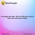 as people get older dick and titty pics start to look more and more similar.1