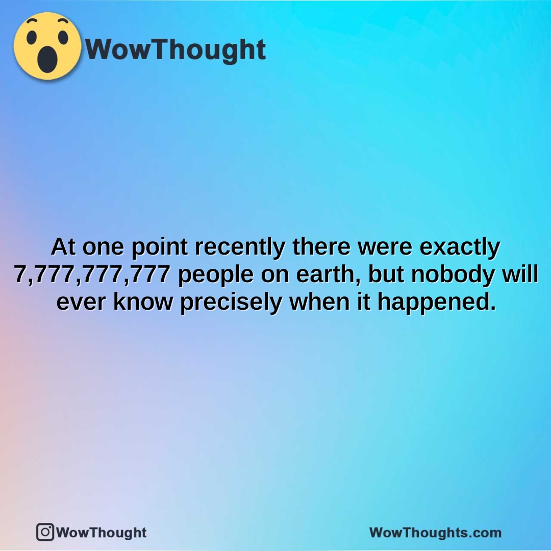 at one point recently there were exactly 7777777777 people on earth but nobody will ever know precisely when it happened.