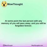 at some point the last person with any memory of you will pass away and you will be forgotten forever.