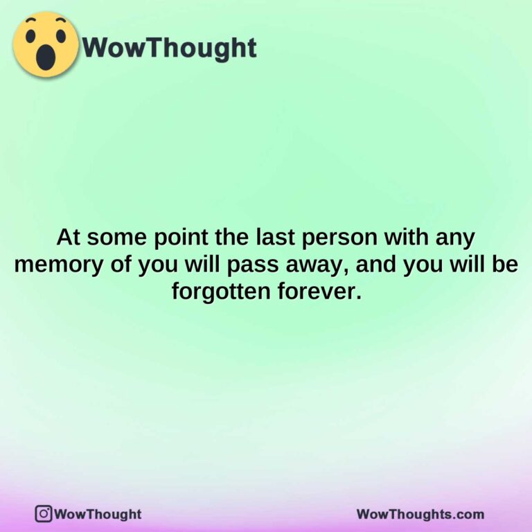 at some point the last person with any memory of you will pass away and you will be forgotten forever.