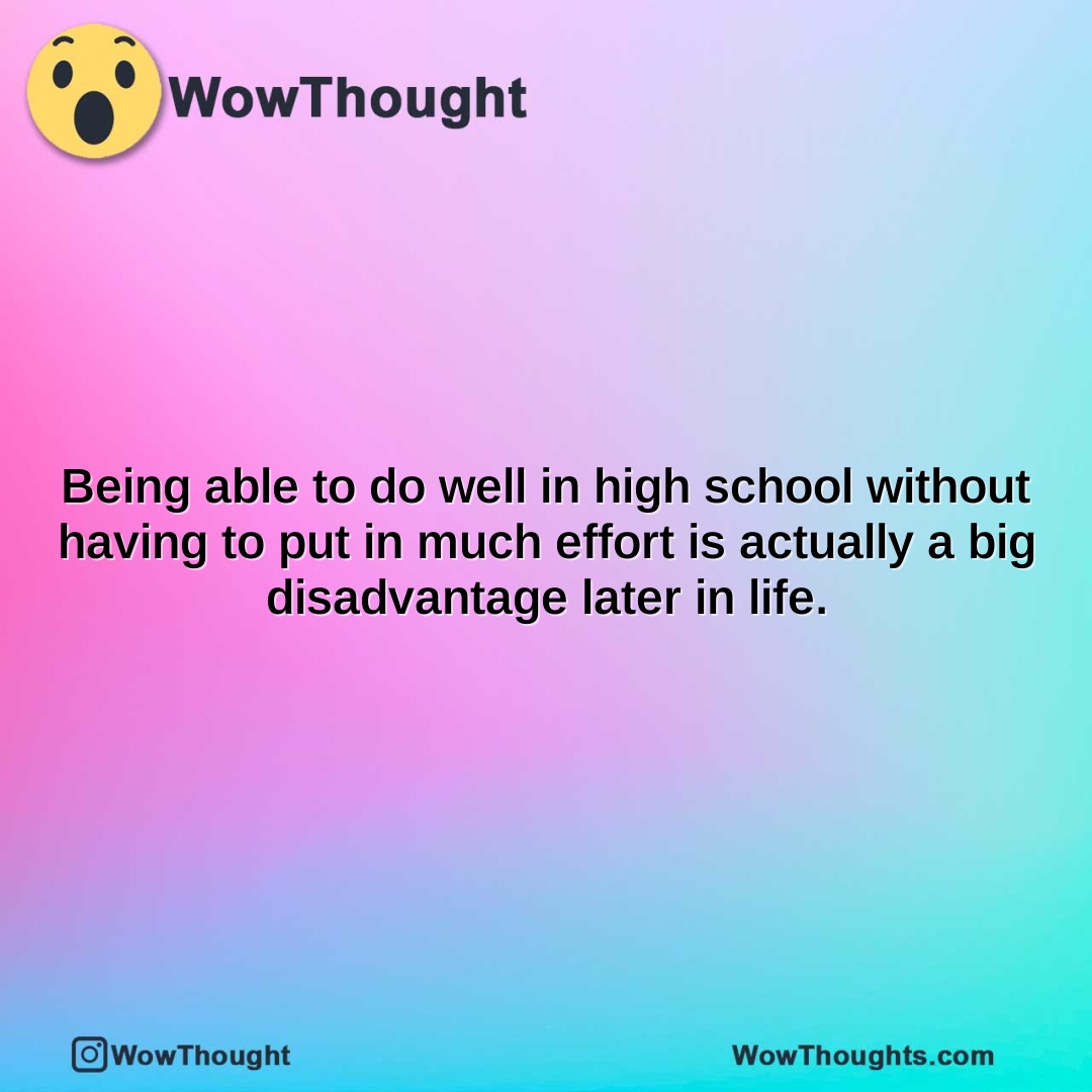 being able to do well in high school without having to put in much effort is actually a big disadvantage later in life.