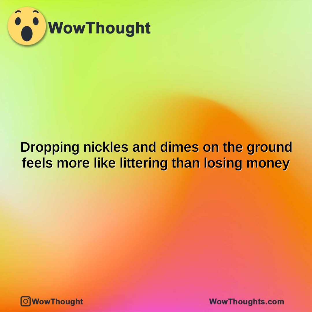 dropping nickles and dimes on the ground feels more like littering than losing money