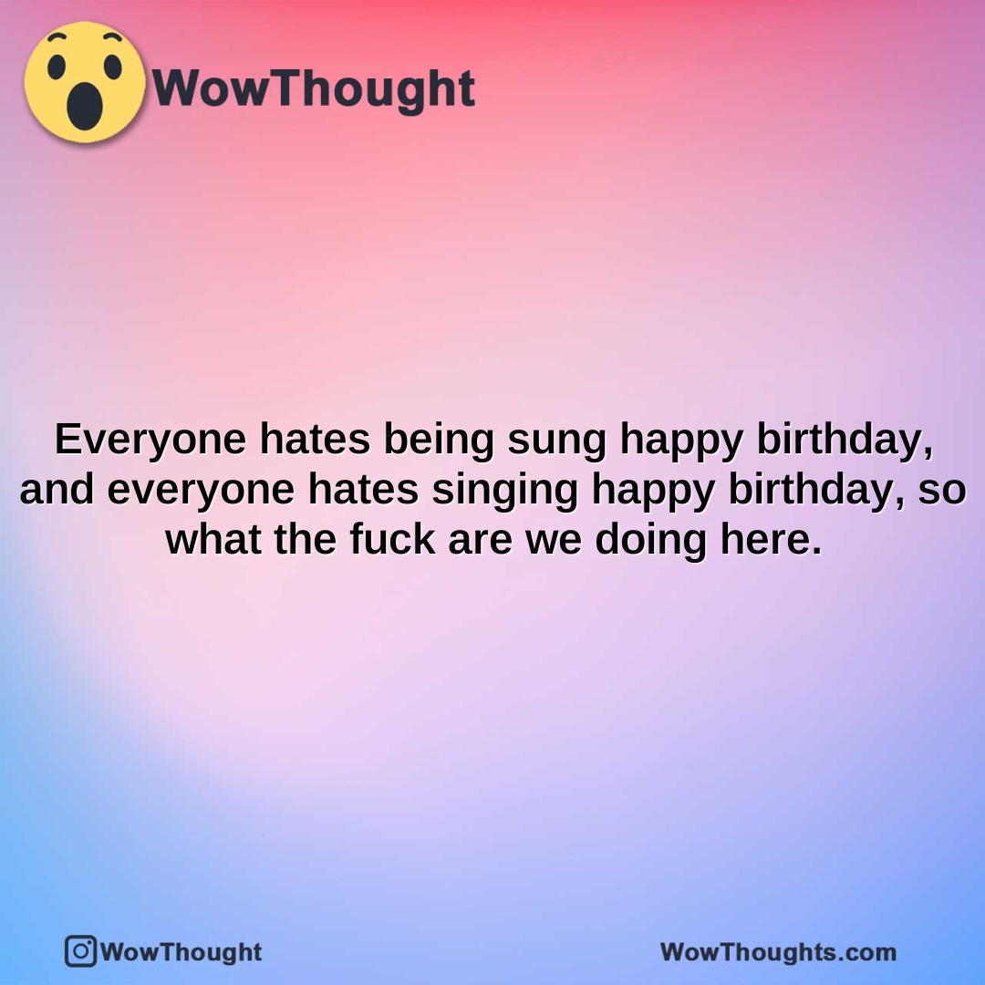 everyone hates being sung happy birthday and everyone hates singing happy birthday so what the fuck are we doing here.