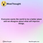 everyone wants the world to be a better place and we disagree about what will improve things.