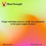 finger whistling mustve really lost popularity in the past couple of years