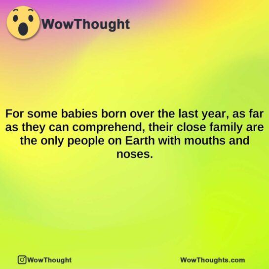 for some babies born over the last year as far as they can comprehend their close family are the only people on earth with mouths and noses.