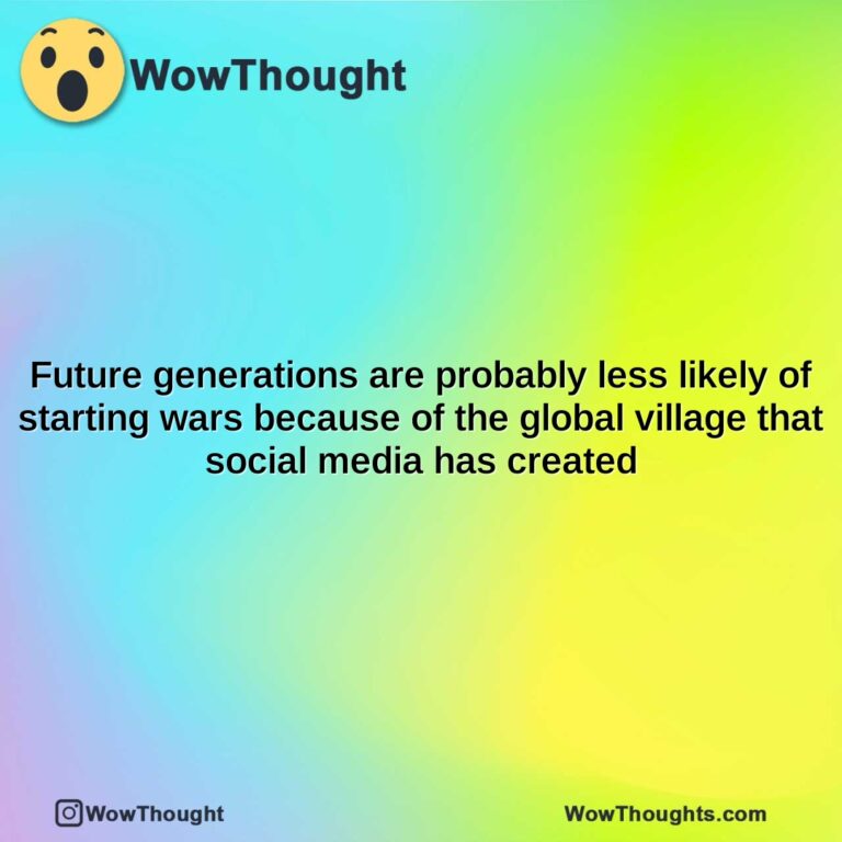 future generations are probably less likely of starting wars because of the global village that social media has created