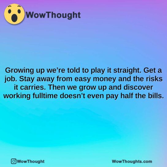 growing up were told to play it straight. get a job. stay away from easy money and the risks it carries. then we grow up and discover working fulltime doesnt even pay half the bills.
