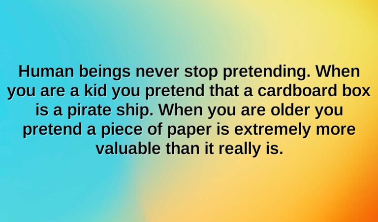 human beings never stop pretending. when you are a kid you pretend that a cardboard box is a pirate ship. when you are older you pretend a piece of paper is extremely more valuable than it really