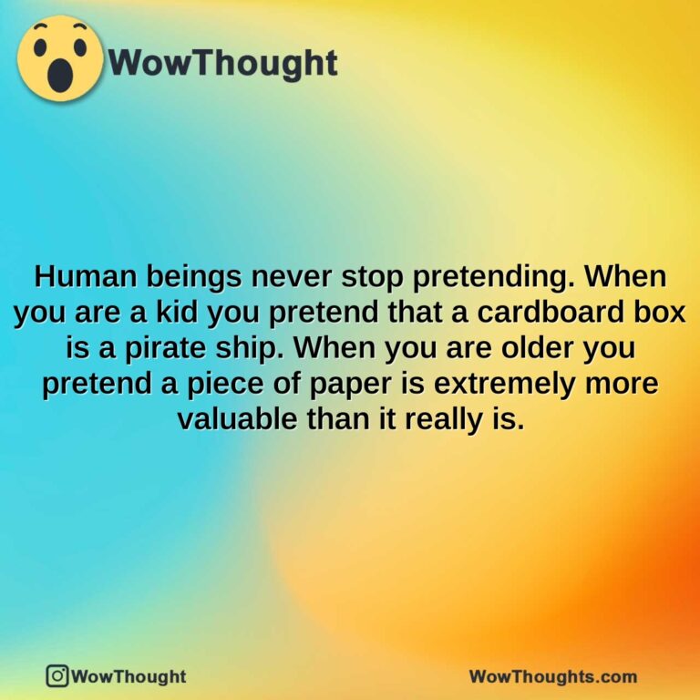 human beings never stop pretending. when you are a kid you pretend that a cardboard box is a pirate ship. when you are older you pretend a piece of paper is extremely more valuable than it really