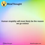 human stupidity will most likely be the reason we go extinct