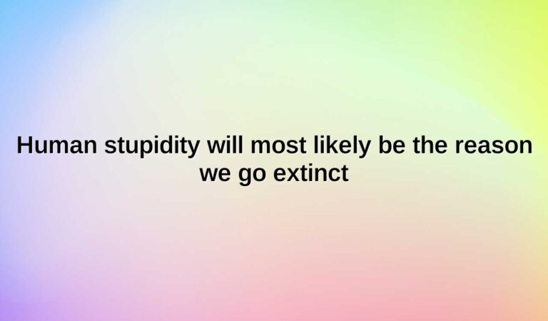 Human stupidity will most likely be the reason we go extinct