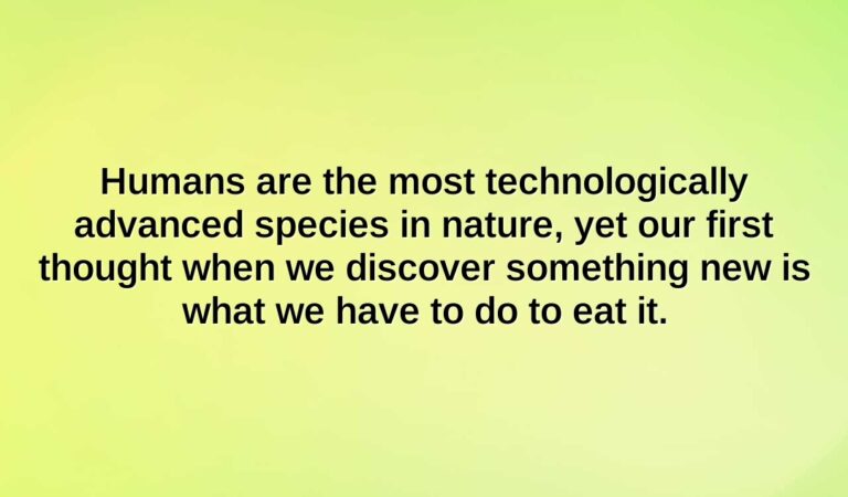 humans are the most technologically advanced species in nature yet our first thought when we discover something new is what we have to do to eat it.