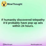 if humanity discovered telepathy itd probably have pop up ads within 24 hours.1