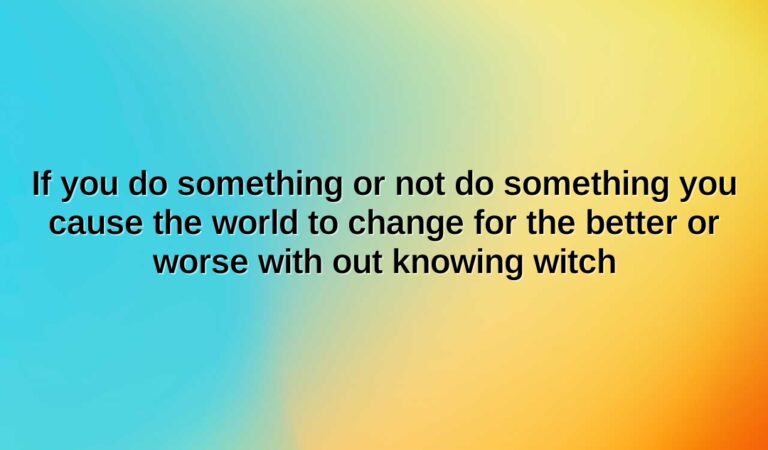 if you do something or not do something you cause the world to change for the better or worse with out knowing witch