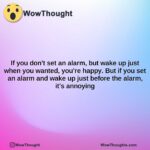 if you dont set an alarm but wake up just when you wanted youre happy. but if you set an alarm and wake up just before the alarm its annoying