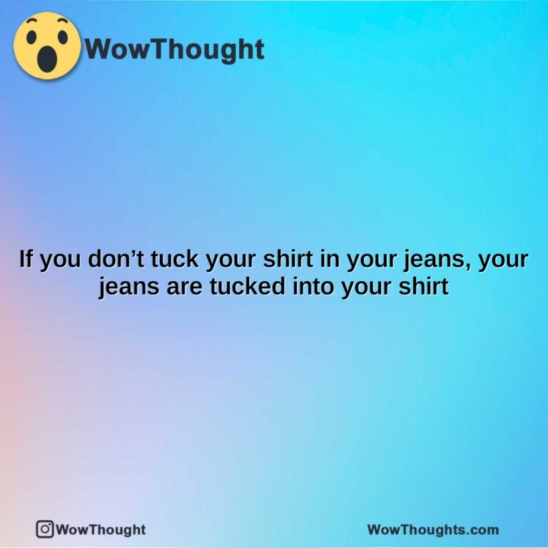 if you dont tuck your shirt in your jeans your jeans are tucked into your shirt