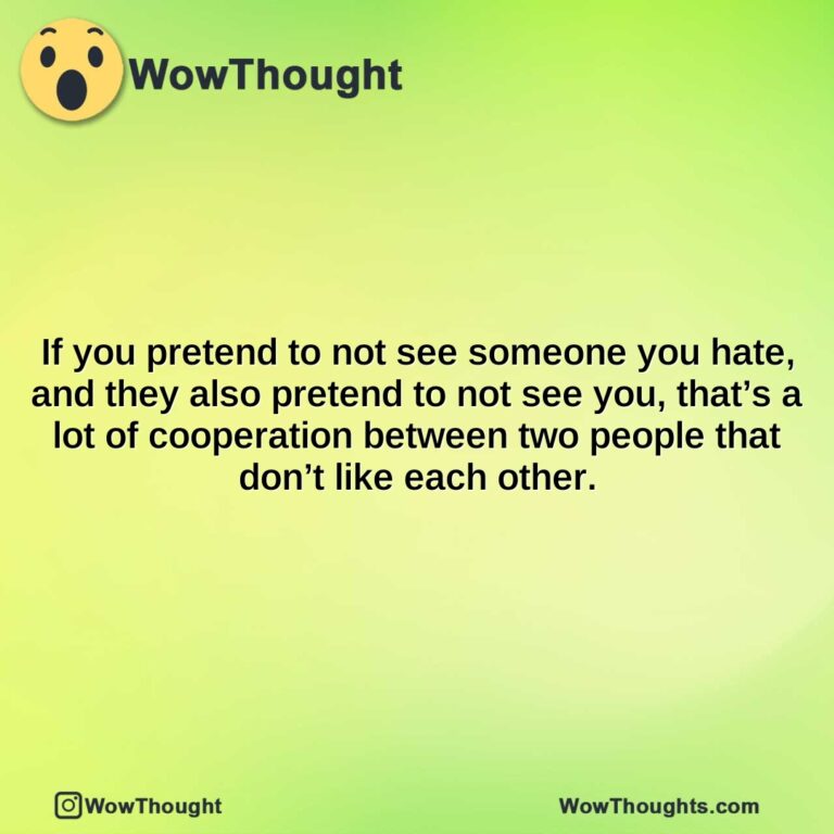 if you pretend to not see someone you hate and they also pretend to not see you thats a lot of cooperation between two people that dont like each other.
