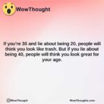 if youre 30 and lie about being 20 people will think you look like trash. but if you lie about being 40 people will think you look great for your age.