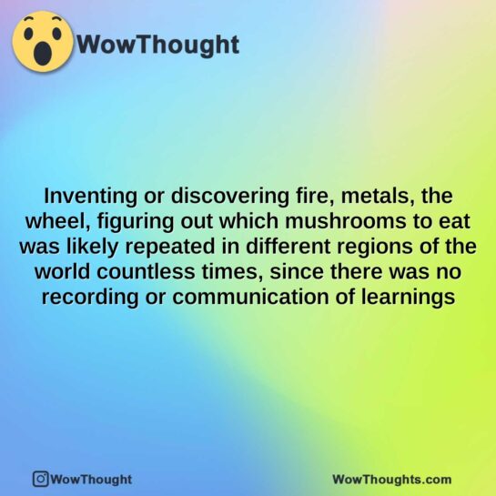 inventing or discovering fire metals the wheel figuring out which mushrooms to eat was likely repeated in different regions of the world countless times since there was no recording or communicat
