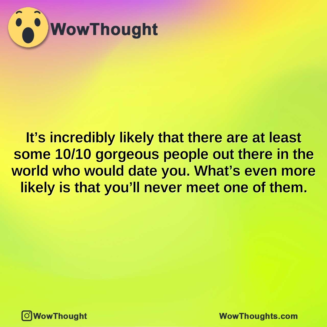 It’s incredibly likely that there are at least some 10/10 gorgeous people out there in the world who would date you. What’s even more likely is that you’ll never meet one of them.