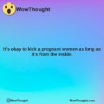its okay to kick a pregnant women as long as its from the inside.