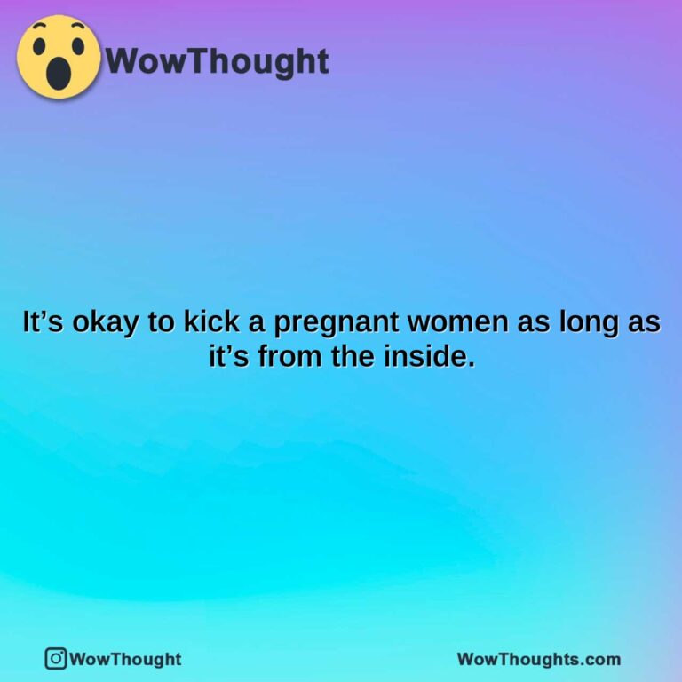 its okay to kick a pregnant women as long as its from the inside.