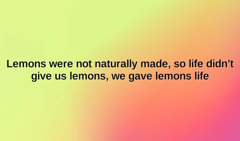 Lemons were not naturally made, so life didn’t give us lemons, we gave lemons life