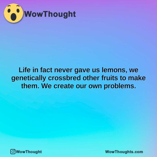 life in fact never gave us lemons we genetically crossbred other fruits to make them. we create our own problems.