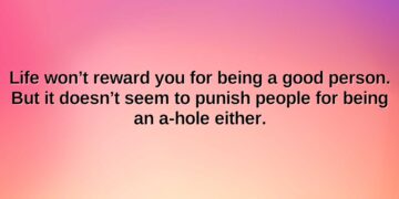 life wont reward you for being a good person. but it doesnt seem to punish people for being an a hole either.1