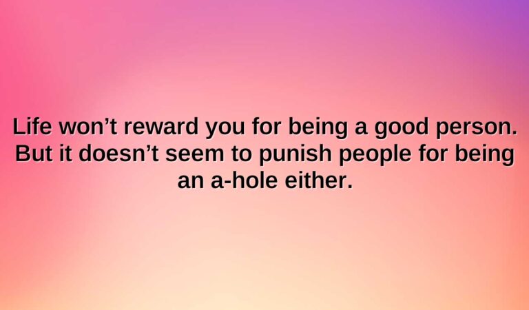 life wont reward you for being a good person. but it doesnt seem to punish people for being an a hole either.1