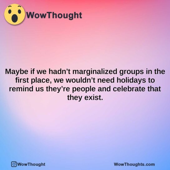 maybe if we hadnt marginalized groups in the first place we wouldnt need holidays to remind us theyre people and celebrate that they exist.