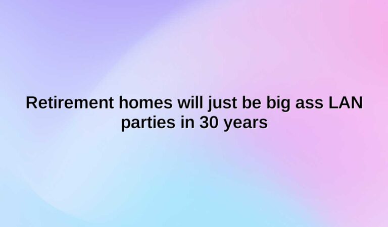 retirement homes will just be big ass lan parties in 30 years