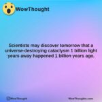 scientists may discover tomorrow that a universe destroying cataclysm 1 billion light years away happened 1 billion years ago.