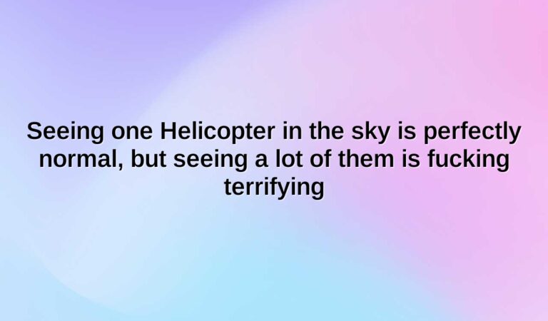 seeing one helicopter in the sky is perfectly normal but seeing a lot of them is fucking terrifying