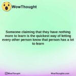 someone claiming that they have nothing more to learn is the quickest way of letting every other person know that person has a lot to learn