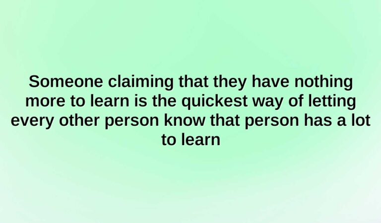 someone claiming that they have nothing more to learn is the quickest way of letting every other person know that person has a lot to learn