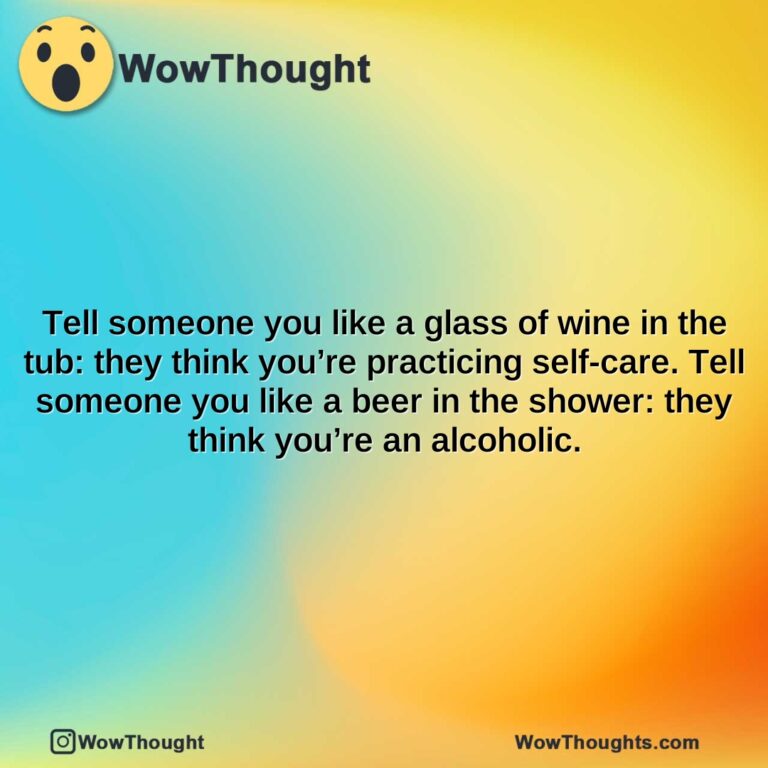 tell someone you like a glass of wine in the tub they think youre practicing self care. tell someone you like a beer in the shower they think youre an alcoholic.