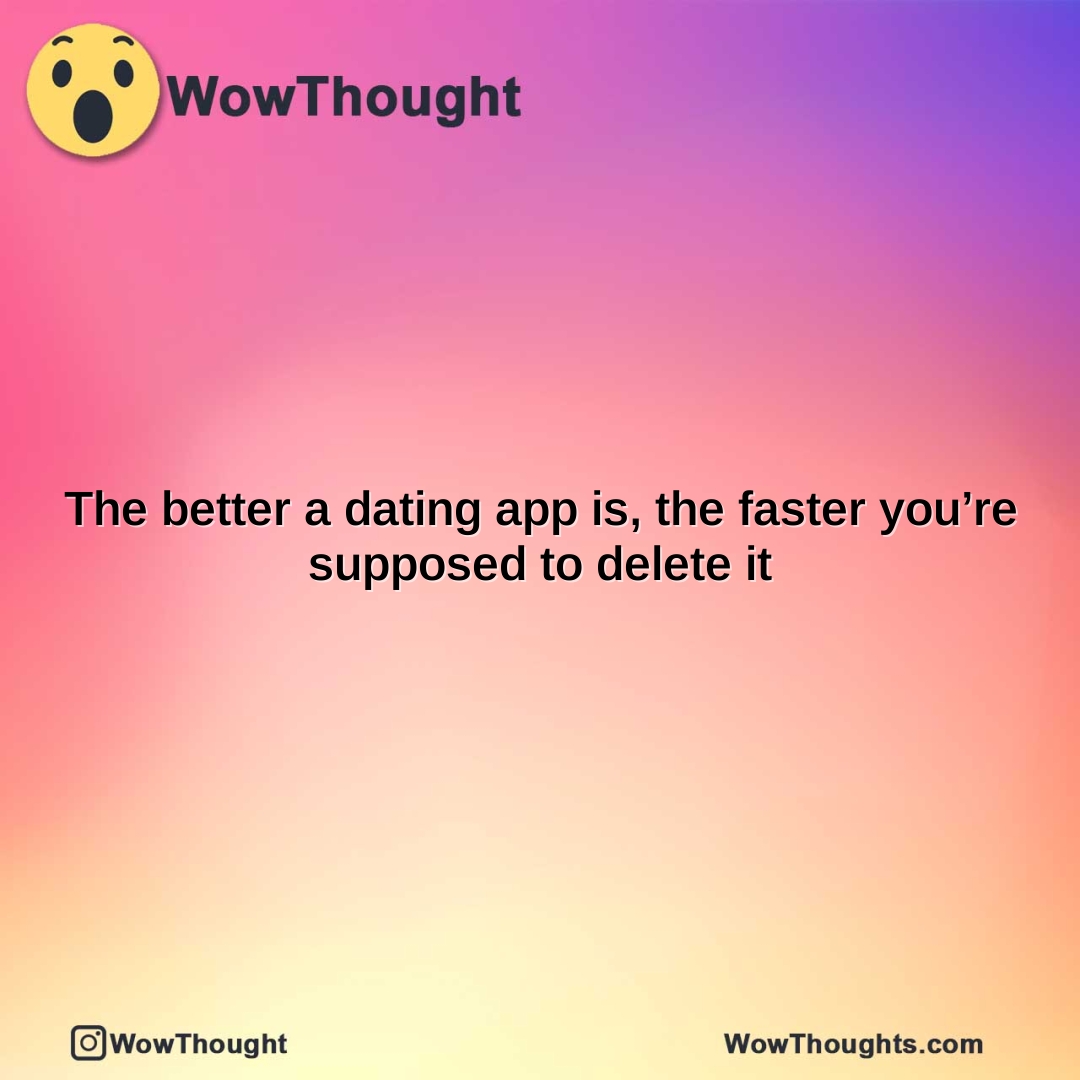 the better a dating app is the faster youre supposed to delete it