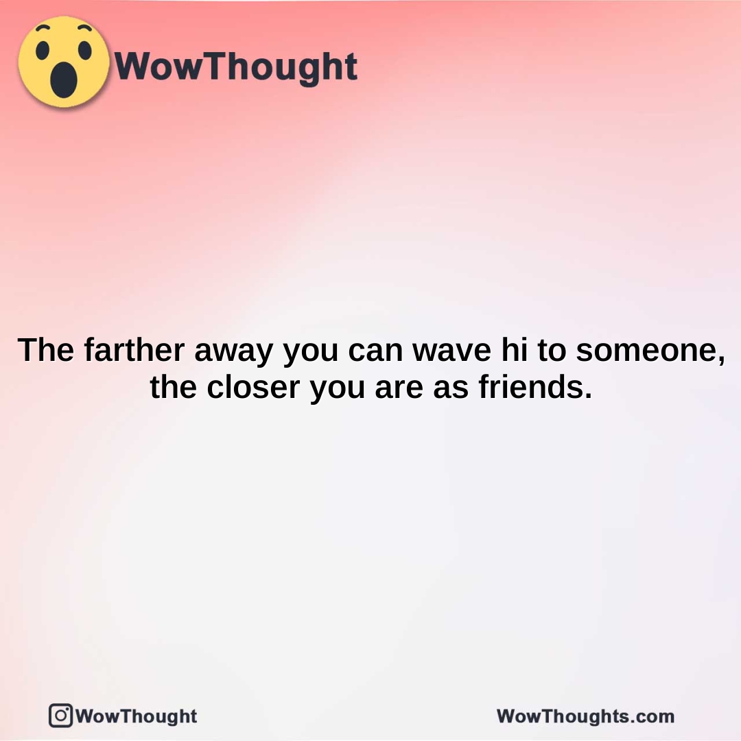 the farther away you can wave hi to someone the closer you are as friends.